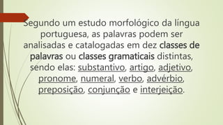 Segundo um estudo morfológico da língua
portuguesa, as palavras podem ser
analisadas e catalogadas em dez classes de
palavras ou classes gramaticais distintas,
sendo elas: substantivo, artigo, adjetivo,
pronome, numeral, verbo, advérbio,
preposição, conjunção e interjeição.
 