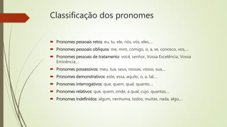 Classificação dos pronomes
 Pronomes pessoais retos: eu, tu, ele, nós, vós, eles,…
 Pronomes pessoais oblíquos: me, mim, comigo, o, a, se, conosco, vos,…
 Pronomes pessoais de tratamento: você, senhor, Vossa Excelência, Vossa
Eminência,…
 Pronomes possessivos: meu, tua, seus, nossas, vosso, sua,…
 Pronomes demonstrativos: este, essa, aquilo, o, a, tal,…
 Pronomes interrogativos: que, quem, qual, quanto,…
 Pronomes relativos: que, quem, onde, a qual, cujo, quantas,…
 Pronomes indefinidos: algum, nenhuma, todos, muitas, nada, algo,…
 