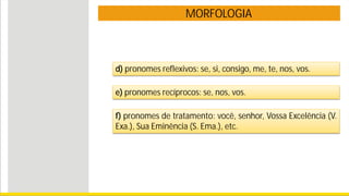 MORFOLOGIA
d) pronomes reflexivos: se, si, consigo, me, te, nos, vos.
e) pronomes recíprocos: se, nos, vos.
f) pronomes de tratamento: você, senhor, Vossa Excelência (V.
Exa.), Sua Eminência (S. Ema.), etc.
 