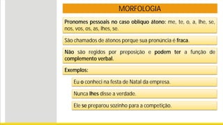 MORFOLOGIA
Pronomes pessoais no caso oblíquo átono: me, te, o, a, lhe, se,
nos, vos, os, as, lhes, se.
São chamados de átonos porque sua pronúncia é fraca.
Exemplos:
Eu o conheci na festa de Natal da empresa.
Nunca lhes disse a verdade.
Ele se preparou sozinho para a competição.
Não são regidos por preposição e podem ter a função de
complemento verbal.
 