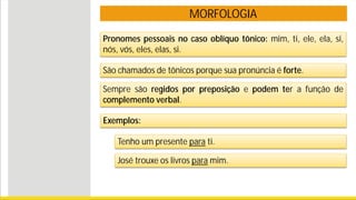 MORFOLOGIA
Pronomes pessoais no caso oblíquo tônico: mim, ti, ele, ela, si,
nós, vós, eles, elas, si.
São chamados de tônicos porque sua pronúncia é forte.
Exemplos:
Tenho um presente para ti.
José trouxe os livros para mim.
Sempre são regidos por preposição e podem ter a função de
complemento verbal.
 