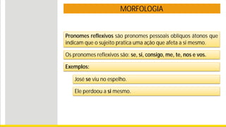 MORFOLOGIA
Pronomes reflexivos são pronomes pessoais oblíquos átonos que
indicam que o sujeito pratica uma ação que afeta a si mesmo.
Exemplos:
José se viu no espelho.
Ele perdoou a si mesmo.
Os pronomes reflexivos são: se, si, consigo, me, te, nos e vos.
 
