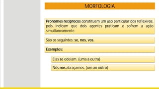 MORFOLOGIA
Pronomes recíprocos constituem um uso particular dos reflexivos,
pois indicam que dois agentes praticam e sofrem a ação
simultaneamente.
Exemplos:
Elas se odeiam. (uma à outra)
Nós nos abraçamos. (um ao outro)
São os seguintes: se, nos, vos.
 