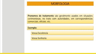 MORFOLOGIA
Pronomes de tratamento são geralmente usados em situações
cerimoniosas, no trato com autoridades, em correspondências
comerciais, oficiais, etc.
Exemplo:
Vossa Excelência
Vossa Senhoria
 
