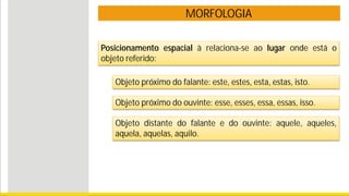 MORFOLOGIA
Posicionamento espacial à relaciona-se ao lugar onde está o
objeto referido:
Objeto próximo do falante: este, estes, esta, estas, isto.
Objeto próximo do ouvinte: esse, esses, essa, essas, isso.
Objeto distante do falante e do ouvinte: aquele, aqueles,
aquela, aquelas, aquilo.
 