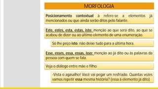 MORFOLOGIA
Posicionamento contextual à refere-se a elementos já
mencionados ou que ainda serão ditos pelo falante.
Este, estes, esta, estas, isto: menção ao que será dito, ao que se
acabou de dizer ou ao último elemento de uma enumeração.
Só lhe peço isto: não deixe tudo para a última hora.
Esse, esses, essa, essas, isso: menção ao já dito ou às palavras da
pessoa com quem se fala.
-Vista o agasalho! Você vai pegar um resfriado. Quantas vezes
vamos repetir essa mesma história? (essa à elemento já dito)
Veja o diálogo entre mãe e filho:
 