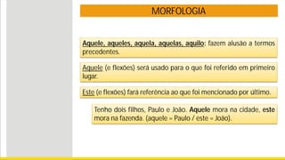 MORFOLOGIA
Aquele, aqueles, aquela, aquelas, aquilo: fazem alusão a termos
precedentes.
Aquele (e flexões) será usado para o que foi referido em primeiro
lugar.
Este (e flexões) fará referência ao que foi mencionado por último.
Tenho dois filhos, Paulo e João. Aquele mora na cidade, este
mora na fazenda. (aquele = Paulo / este = João).
 