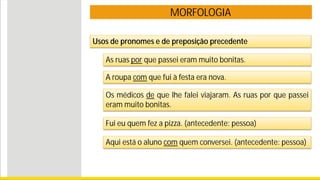 MORFOLOGIA
Usos de pronomes e de preposição precedente
As ruas por que passei eram muito bonitas.
A roupa com que fui à festa era nova.
Os médicos de que lhe falei viajaram. As ruas por que passei
eram muito bonitas.
Fui eu quem fez a pizza. (antecedente: pessoa)
Aqui está o aluno com quem conversei. (antecedente: pessoa)
 