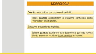 MORFOLOGIA
Quanto: antecedidos por pronome indefinido.
Todos quantos acobertaram o esquema conhecido como
“mensalão” foram presos.
É possível antecedente implícito.
Saibam quantos assinarem este documento que não haverá
direito a recurso. = saibam todos quantos assinarem.
 