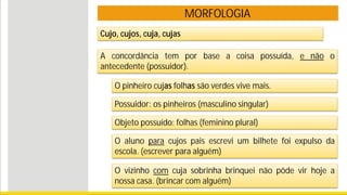 MORFOLOGIA
O pinheiro cujas folhas são verdes vive mais.
Possuidor: os pinheiros (masculino singular)
Objeto possuído: folhas (feminino plural)
O aluno para cujos pais escrevi um bilhete foi expulso da
escola. (escrever para alguém)
A concordância tem por base a coisa possuída, e não o
antecedente (possuidor).
O vizinho com cuja sobrinha brinquei não pôde vir hoje a
nossa casa. (brincar com alguém)
Cujo, cujos, cuja, cujas
 