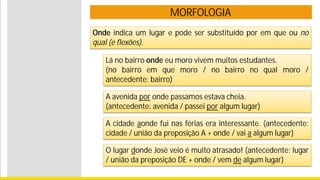 MORFOLOGIA
Lá no bairro onde eu moro vivem muitos estudantes.
(no bairro em que moro / no bairro no qual moro /
antecedente: bairro)
A avenida por onde passamos estava cheia.
(antecedente: avenida / passei por algum lugar)
A cidade aonde fui nas férias era interessante. (antecedente:
cidade / união da preposição A + onde / vai a algum lugar)
Onde indica um lugar e pode ser substituído por em que ou no
qual (e flexões).
O lugar donde José veio é muito atrasado! (antecedente: lugar
/ união da preposição DE + onde / vem de algum lugar)
 