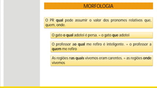 MORFOLOGIA
O gato o qual adotei é persa. = o gato que adotei
O professor ao qual me refiro é inteligente. = o professor a
quem me refiro
As regiões nas quais vivemos eram carentes. = as regiões onde
vivemos
O PR qual pode assumir o valor dos pronomes relativos que,
quem, onde.
 