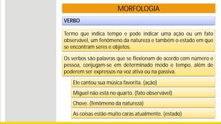 MORFOLOGIA
VERBO
Termo que indica tempo e pode indicar uma ação ou um fato
observável, um fenômeno da natureza e também o estado em que
se encontram seres e objetos.
Ele cantou sua música favorita. (ação)
Miguel não está no quarto. (fato observável)
Chove. (fenômeno da natureza)
As coisas estão muito caras atualmente. (estado)
Os verbos são palavras que se flexionam de acordo com número e
pessoa, conjugam-se em determinado modo e tempo, além de
poderem ser expressos na voz ativa ou na passiva.
 