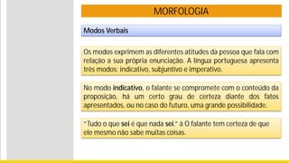 MORFOLOGIA
Modos Verbais
Os modos exprimem as diferentes atitudes da pessoa que fala com
relação a sua própria enunciação. A língua portuguesa apresenta
três modos: indicativo, subjuntivo e imperativo.
No modo indicativo, o falante se compromete com o conteúdo da
proposição, há um certo grau de certeza diante dos fatos
apresentados, ou no caso do futuro, uma grande possibilidade.
“Tudo o que sei é que nada sei.” à O falante tem certeza de que
ele mesmo não sabe muitas coisas.
 