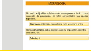 MORFOLOGIA
No modo subjuntivo, o falante não se compromete tanto com o
conteúdo da proposição. Os fatos apresentados são apenas
hipóteses.
Quando eu retornar a minha terra, tudo será como antes.
O modo imperativo indica pedidos, ordens, imposições, convites,
conselhos, etc.
Saia daqui.
 
