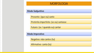 MORFOLOGIA
Modo Subjuntivo
Presente: (que eu) cante
Pretérito imperfeito: (se eu) cantasse
Futuro: (se / quando eu) cantar
Modo Imperativo
Negativo: não cantes (tu)
Afirmativo: canta (tu)
 