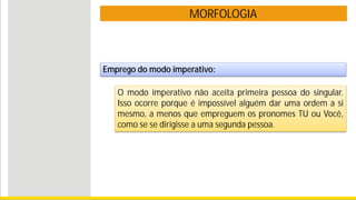 MORFOLOGIA
Emprego do modo imperativo:
O modo imperativo não aceita primeira pessoa do singular.
Isso ocorre porque é impossível alguém dar uma ordem a si
mesmo, a menos que empreguem os pronomes TU ou Você,
como se se dirigisse a uma segunda pessoa.
 