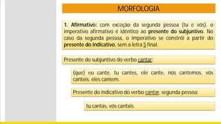 MORFOLOGIA
Presente do subjuntivo do verbo cantar:
(que) eu cante, tu cantes, ele cante, nós cantemos, vós
canteis, eles cantem.
Presente do indicativo do verbo cantar, segunda pessoa:
tu cantas, vós cantais.
1. Afirmativo: com exceção da segunda pessoa (tu e vós), o
imperativo afirmativo é idêntico ao presente do subjuntivo. No
caso da segunda pessoa, o imperativo se constrói a partir do
presente do indicativo, sem a letra S final.
 