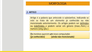 MORFOLOGIA
2. ARTIGO
Artigo é a palavra que antecede o substantivo, indicando se
este se trata de um elemento já conhecido ou não
mencionado anteriormente. Os artigos podem ser definidos
ou indefinidos e podem variar em gênero (masc./fem.) e
número (sing./plu.).
Os meninos querem um novo computador.
(já conhecidos) (ainda não mencionado)
 