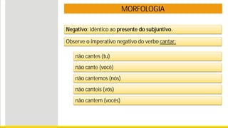 MORFOLOGIA
Negativo: idêntico ao presente do subjuntivo.
não cantes (tu)
não cante (você)
não cantemos (nós)
não canteis (vós)
não cantem (vocês)
Observe o imperativo negativo do verbo cantar:
 