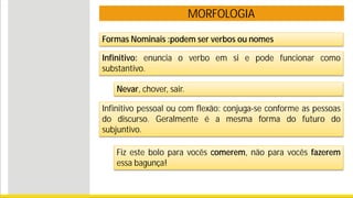 MORFOLOGIA
Formas Nominais :podem ser verbos ou nomes
Infinitivo: enuncia o verbo em si e pode funcionar como
substantivo.
Nevar, chover, sair.
Infinitivo pessoal ou com flexão: conjuga-se conforme as pessoas
do discurso. Geralmente é a mesma forma do futuro do
subjuntivo.
Fiz este bolo para vocês comerem, não para vocês fazerem
essa bagunça!
 