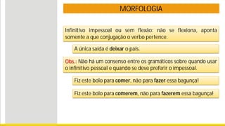 MORFOLOGIA
Infinitivo impessoal ou sem flexão: não se flexiona, aponta
somente a que conjugação o verbo pertence.
A única saída é deixar o país.
Obs.: Não há um consenso entre os gramáticos sobre quando usar
o infinitivo pessoal e quando se deve preferir o impessoal.
Fiz este bolo para comer, não para fazer essa bagunça!
Fiz este bolo para comerem, não para fazerem essa bagunça!
 