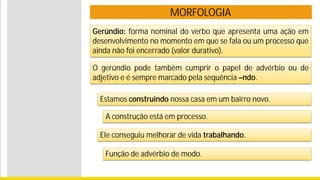 MORFOLOGIA
Gerúndio: forma nominal do verbo que apresenta uma ação em
desenvolvimento no momento em que se fala ou um processo que
ainda não foi encerrado (valor durativo).
Estamos construindo nossa casa em um bairro novo.
Ele conseguiu melhorar de vida trabalhando.
Função de advérbio de modo.
A construção está em processo.
O gerúndio pode também cumprir o papel de advérbio ou de
adjetivo e é sempre marcado pela sequência –ndo.
 