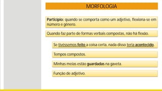 MORFOLOGIA
Particípio: quando se comporta como um adjetivo, flexiona-se em
número e gênero.
Se tivéssemos feito a coisa certa, nada disso teria acontecido.
Tempos compostos.
Minhas meias estão guardadas na gaveta.
Função de adjetivo.
Quando faz parte de formas verbais compostas, não há flexão.
 