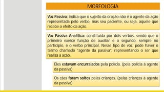 MORFOLOGIA
Voz Passiva: indica que o sujeito da oração não é o agente da ação
representada pelo verbo, mas seu paciente, ou seja, aquele que
recebe o efeito da ação.
Voz Passiva Analítica: constituída por dois verbos, sendo que o
primeiro exerce função de auxiliar e o segundo, sempre no
particípio, é o verbo principal. Nesse tipo de voz, pode haver o
termo chamado “agente da passiva”, representando o ser que
realiza a ação.
Eles estavam encurralados pela polícia. (pela polícia à agente
da passiva)
Os cães foram soltos pelas crianças. (pelas crianças à agente
da passiva)
 