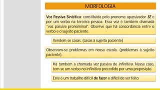 MORFOLOGIA
Voz Passiva Sintética: constituída pelo pronome apassivador SE e
por um verbo na terceira pessoa. Essa voz é também chamada
“voz passiva pronominal”. Observe que há concordância entre o
verbo e o sujeito paciente.
Vendem-se casas. (casas à sujeito paciente)
Observam-se problemas em nossa escola. (problemas à sujeito
paciente).
Há também a chamada voz passiva de infinitivo. Nesse caso,
tem-se um verbo no infinitivo precedido por uma preposição.
Este é um trabalho difícil de fazer e difícil de ser feito
 