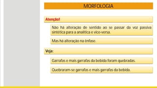 MORFOLOGIA
Atenção!
Não há alteração de sentido ao se passar da voz passiva
sintética para a analítica e vice-versa.
Mas há alteração na ênfase.
Veja:
Garrafas e mais garrafas da bebida foram quebradas.
Quebraram-se garrafas e mais garrafas da bebida.
 