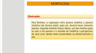 MORFOLOGIA
Observação:
Para Bechara, a separação entre passiva analítica e passiva
sintética não deverá existir; para ele, deveria haver somente
passiva. Segundo Antônio Soarez Abreu, um dos motivos para
se usar a voz passiva é a vontade de modificar a perspectiva
de uma cena, dando maior proximidade ou distanciamento a
ela.
 