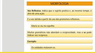 MORFOLOGIA
Voz Reflexiva: indica que o sujeito pratica e, ao mesmo tempo, é
alvo de uma ação.
Maria se viu no espelho.
Muitos gramáticos não abordam a reciprocidade, mas o se pode
indicar voz recíproca.
Exemplo:
Os soldados mataram-se.
É a voz obtida a partir do uso dos pronomes reflexivos.
 