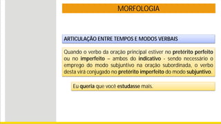 MORFOLOGIA
ARTICULAÇÃO ENTRE TEMPOS E MODOS VERBAIS
Quando o verbo da oração principal estiver no pretérito perfeito
ou no imperfeito – ambos do indicativo - sendo necessário o
emprego do modo subjuntivo na oração subordinada, o verbo
desta virá conjugado no pretérito imperfeito do modo subjuntivo.
Eu queria que você estudasse mais.
 