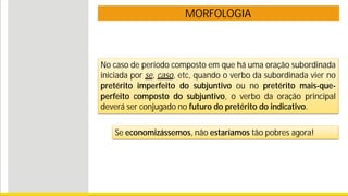 MORFOLOGIA
No caso de período composto em que há uma oração subordinada
iniciada por se, caso, etc, quando o verbo da subordinada vier no
pretérito imperfeito do subjuntivo ou no pretérito mais-que-
perfeito composto do subjuntivo, o verbo da oração principal
deverá ser conjugado no futuro do pretérito do indicativo.
Se economizássemos, não estaríamos tão pobres agora!
 