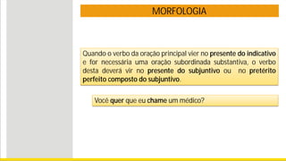 MORFOLOGIA
Quando o verbo da oração principal vier no presente do indicativo
e for necessária uma oração subordinada substantiva, o verbo
desta deverá vir no presente do subjuntivo ou no pretérito
perfeito composto do subjuntivo.
Você quer que eu chame um médico?
 