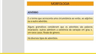 MORFOLOGIA
ADVÉRBIO
É o termo que acrescenta uma circunstância ao verbo, ao adjetivo
ou a outro advérbio.
Alguns gramáticos consideram que os advérbios são palavras
invariáveis; outros admitem a existência da variação em grau e,
em raros casos, flexão de gênero.
Há diversos tipos de advérbios.
 