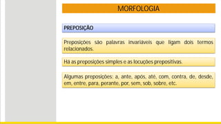 MORFOLOGIA
PREPOSIÇÃO
Preposições são palavras invariáveis que ligam dois termos
relacionados.
Algumas preposições: a, ante, após, até, com, contra, de, desde,
em, entre, para, perante, por, sem, sob, sobre, etc.
Há as preposições simples e as locuções prepositivas.
 