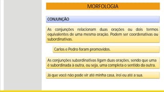 MORFOLOGIA
CONJUNÇÃO
As conjunções relacionam duas orações ou dois termos
equivalentes de uma mesma oração. Podem ser coordenativas ou
subordinativas.
Carlos e Pedro foram promovidos.
As conjunções subordinativas ligam duas orações, sendo que uma
é subordinada à outra, ou seja, uma completa o sentido da outra.
Já que você não pode vir até minha casa, irei eu até a sua.
 
