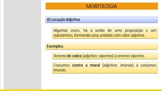 MORFOLOGIA
A) Locução Adjetiva
Algumas vezes, há a união de uma preposição e um
substantivo, formando uma unidade com valor adjetivo.
Exemplos:
Veneno de cobra (adjetivo: viperino) à veneno viperino.
Costumes contra a moral (adjetivo: imorais) à costumes
imorais.
 