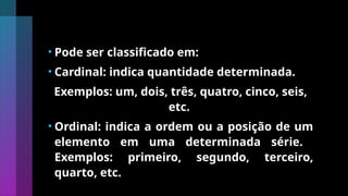 • Pode ser classificado em:
• Cardinal: indica quantidade determinada.
Exemplos: um, dois, três, quatro, cinco, seis,
etc.
• Ordinal: indica a ordem ou a posição de um
elemento em uma determinada série.
Exemplos: primeiro, segundo, terceiro,
quarto, etc.
 