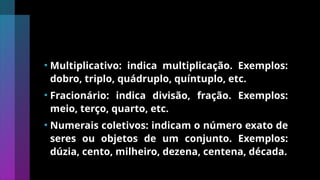 • Multiplicativo: indica multiplicação. Exemplos:
dobro, triplo, quádruplo, quíntuplo, etc.
• Fracionário: indica divisão, fração. Exemplos:
meio, terço, quarto, etc.
• Numerais coletivos: indicam o número exato de
seres ou objetos de um conjunto. Exemplos:
dúzia, cento, milheiro, dezena, centena, década.
 