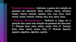 • Pronome Possessivo - Indicam a posse em relação às
pessoas do discurso: Meu, minha, meus, minhas,
nosso, nossa, nossos, nossas, teu, tua, teus, tuas,
vosso, vossa, vossos, vossas, seu, sua, seus, suas.
• Pronome Demonstrativo - Indicam o lugar ou a
posição dos seres em relação às pessoas do discurso.
1ª. Pessoa: Este, esta, estes, estas, isto. 2ª. Pessoa:
Esse, essa, esses, essas, isso. 3ª. Pessoa: Aquele,
aquela, aqueles, aquelas, aquilo.
 