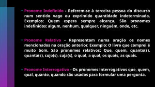 • Pronome Indefinido - Referem-se à terceira pessoa do discurso
num sentido vago ou exprimido quantidade indeterminada.
Exemplos: Quem espera sempre alcança. São pronomes
indefinidos: algum, nenhum, qualquer, ninguém, onde, etc.
• Pronome Relativo - Representam numa oração os nomes
mencionados na oração anterior. Exemplo: O livro que comprei é
muito bom. São pronomes relativos: Que, quem, quanto(s),
quanta(s), cujo(s), cuja(s), o qual, a qual, os quais, as quais.
• Pronome Interrogativo - Os pronomes interrogativos que, quem,
qual, quanto, quando são usados para formular uma pergunta.
 