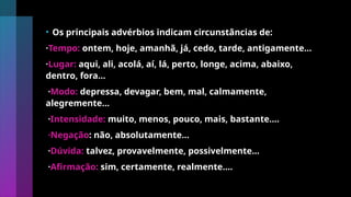 • Os principais advérbios indicam circunstâncias de:
·Tempo: ontem, hoje, amanhã, já, cedo, tarde, antigamente...
·Lugar: aqui, ali, acolá, aí, lá, perto, longe, acima, abaixo,
dentro, fora...
·Modo: depressa, devagar, bem, mal, calmamente,
alegremente...
·Intensidade: muito, menos, pouco, mais, bastante....
·Negação: não, absolutamente...
·Dúvida: talvez, provavelmente, possivelmente...
·Afirmação: sim, certamente, realmente.…
 