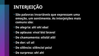 INTERJEIÇÃO
• São palavras invariáveis que expressam uma
emoção, um sentimento. As interjeições mais
comuns são:
• De alegria: ah! oh! oba!
• De aplauso: viva! bis! bravo!
• De chamamento: oi!olá! alô!
• De dor: ui! ai!
• De silêncio: silêncio! psiu!
• De surpresa: oh! ah!
 