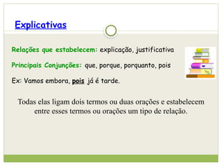 Explicativas
Relações que estabelecem: explicação, justificativa
Principais Conjunções: que, porque, porquanto, pois
Ex: Vamos embora, pois já é tarde.
Todas elas ligam dois termos ou duas orações e estabelecem
entre esses termos ou orações um tipo de relação.
 