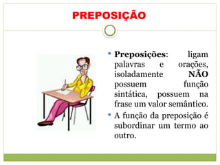 PREPOSIÇÃO
 Preposições: ligam
palavras e orações,
isoladamente NÃO
possuem função
sintática, possuem na
frase um valor semântico.
 A função da preposição é
subordinar um termo ao
outro.
 