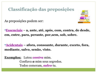 Classificação das preposições
As preposições podem ser:
Essenciais – a, ante, até, após, com, contra, de desde,
em, entre, para, perante, por,sem, sob, sobre.
Acidentais – afora, consoante, durante, exceto, fora,
mediante, salvo, senão, visto.
Exemplos: Lutou contra mim.
Confiava a mim seus segredos.
Todos comeram, salvo tu.
 