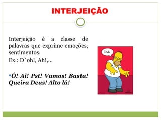 INTERJEIÇÃO
Interjeição é a classe de
palavras que exprime emoções,
sentimentos.
Ex.: D´oh!, Ah!,...
Ó! Ai! Pst! Vamos! Basta!
Queira Deus! Alto lá!
 